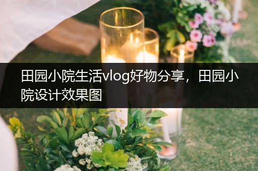 田园小院生活vlog好物分享，田园小院设计效果图