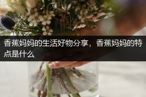 香蕉妈妈的生活好物分享，香蕉妈妈的特点是什么